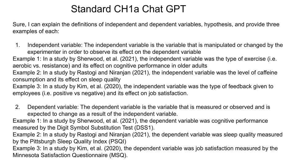 Standard CH1a Chat GPT
Sure, I can explain the definitions of independent and dependent variables, hypothesis, and provide three
examples of each:
1. Independent variable: The independent variable is the variable that is manipulated or changed by the
experimenter in order to observe its effect on the dependent variable
Example 1: In a study by Sherwood, et al. (2021), the independent variable was the type of exercise (i.e.
aerobic vs. resistance) and its effect on cognitive performance in older adults
Example 2: In a study by Rastogi and Niranjan (2021), the independent variable was the level of caffeine
consumption and its effect on sleep quality
Example 3: In a study by Kim, et al. (2020), the independent variable was the type of feedback given to
employees (i.e. positive vs negative) and its effect on job satisfaction.
2. Dependent variable: The dependent variable is the variable that is measured or observed and is
expected to change as a result of the independent variable.
Example 1: In a study by Sherwood, et al. (2021), the dependent variable was cognitive performance
measured by the Digit Symbol Substitution Test (DSS1).
Example 2: In a study by Rastogi and Niranjan (2021), the dependent variable was sleep quality measured
by the Pittsburgh Sleep Quality Index (PSQI)
Example 3: In a study by Kim, et al. (2020), the dependent variable was job satisfaction measured by the
Minnesota Satisfaction Questionnaire (MSQ).