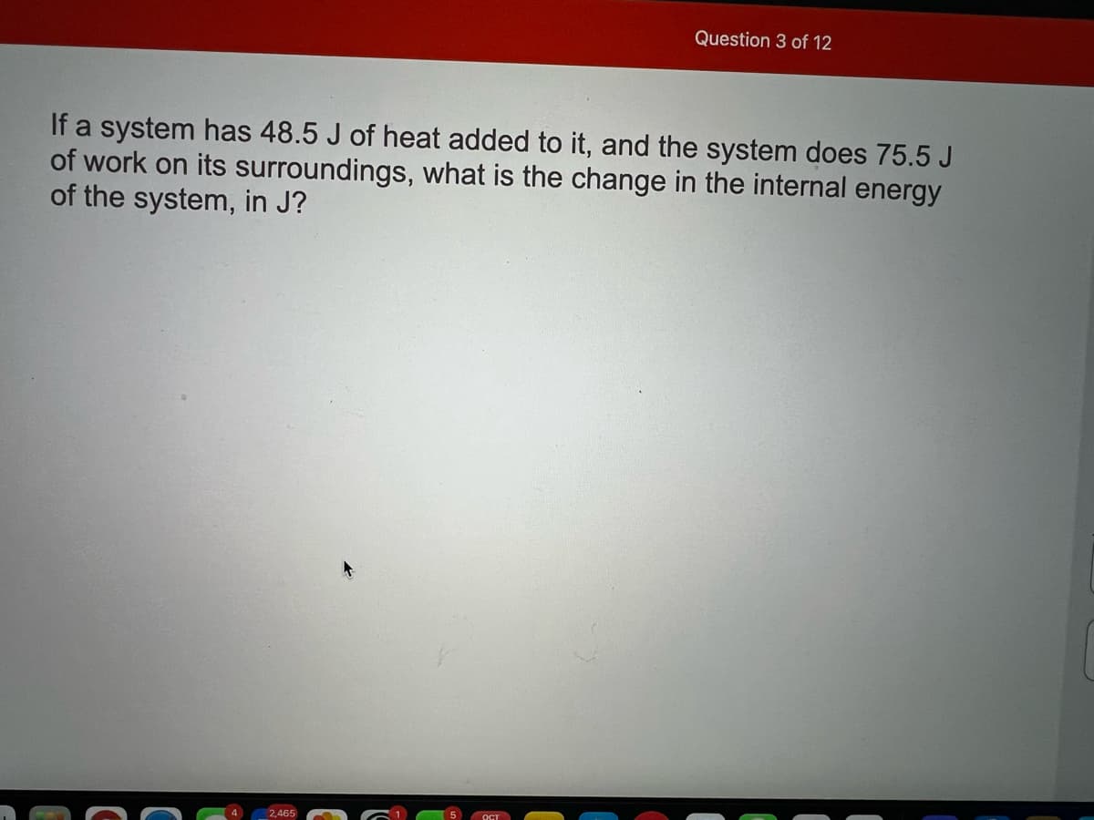 Question 3 of 12
If a system has 48.5 J of heat added to it, and the system does 75.5 J
of work on its surroundings, what is the change in the internal energy
of the system, in J?
2,465
