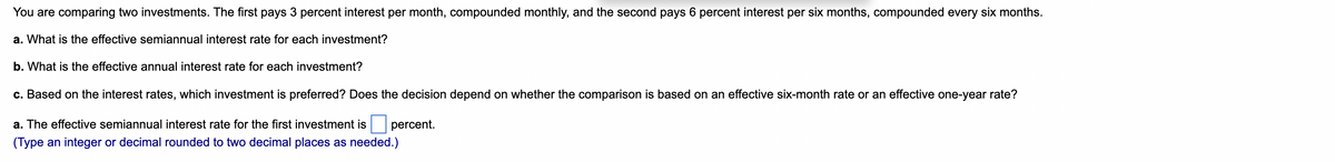 You are comparing two investments. The first pays 3 percent interest per month, compounded monthly, and the second pays 6 percent interest per six months, compounded every six months.
a. What is the effective semiannual interest rate for each investment?
b. What is the effective annual interest rate for each investment?
c. Based on the interest rates, which investment is preferred? Does the decision depend on whether the comparison is based on an effective six-month rate or an effective one-year rate?
a. The effective semiannual interest rate for the first investment is
percent.
(Type an integer or decimal rounded to two decimal places as needed.)
