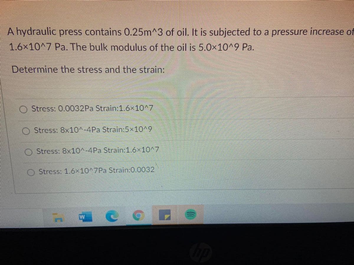 A hydraulic press contains 0.25m^3 of oil. It is subjected to a pressure increase of
1.6x10^7 Pa. The bulk modulus of the oil is 5.0x10^9 Pa.
Determine the stress and the strain:
Stress: 0.0032PA Strain:1.6x10^7
O Stress: 8x10^-4Pa Strain:5x10^9
O Stress: 8x10^-4Pa Strain:1.6x10^7
O Stress: 1.6×10^7Pa Strain:0.0032
