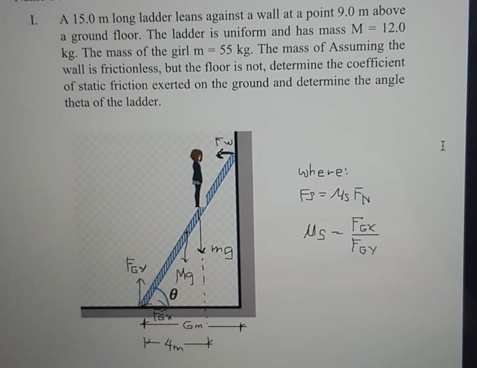 A 15.0 m long ladder leans against a wall at a point 9.0 m above
a ground floor. The ladder is uniform and has mass M = 12.0
kg. The mass of the girl m 55 kg. The mass of Assuming the
wall is frictionless, but the floor is not, determine the coefficient
of static friction exerted on the ground and determine the angle
theta of the ladder.
I.
%3D
%3D
where:
Fs = Ms FN
Fox
Us -
FGY
mg
Mg
Gm
+ 4m-
