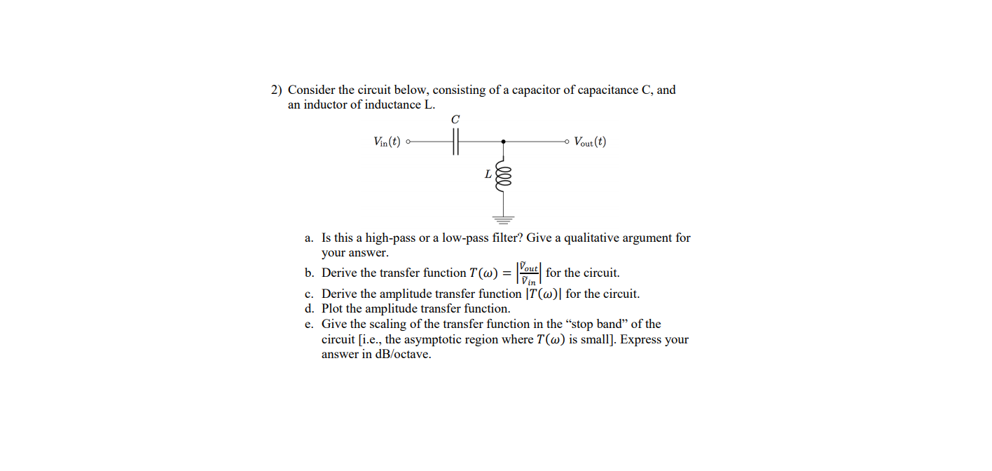 2) Consider the circuit below, consisting of a capacitor of capacitance C, and
an inductor of inductance L.
C
Vin(t)
o Vout (t)
a. Is this a high-pass or a low-pass filter? Give a qualitative argument for
your answer.
b. Derive the transfer function T (w) = ut for the circuit.
c. Derive the amplitude transfer function |T(@)| for the circuit.
d. Plot the amplitude transfer function.
Vin
ll
