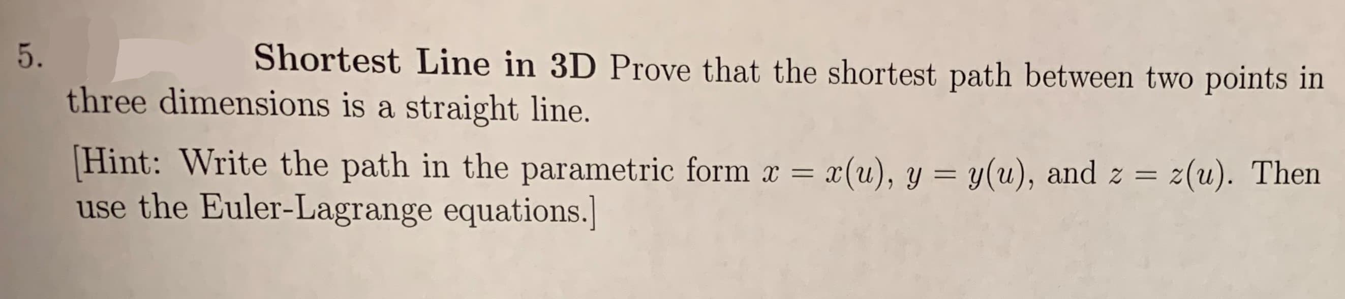 Shortest Line in 3D Prove that the shortest path between two points in
5.
three dimensions is a straight line.
Hint: Write the path in the parametric form x = x(u), y
use the Euler-Lagrange equations.
y(u), and z =
2(u). Then
