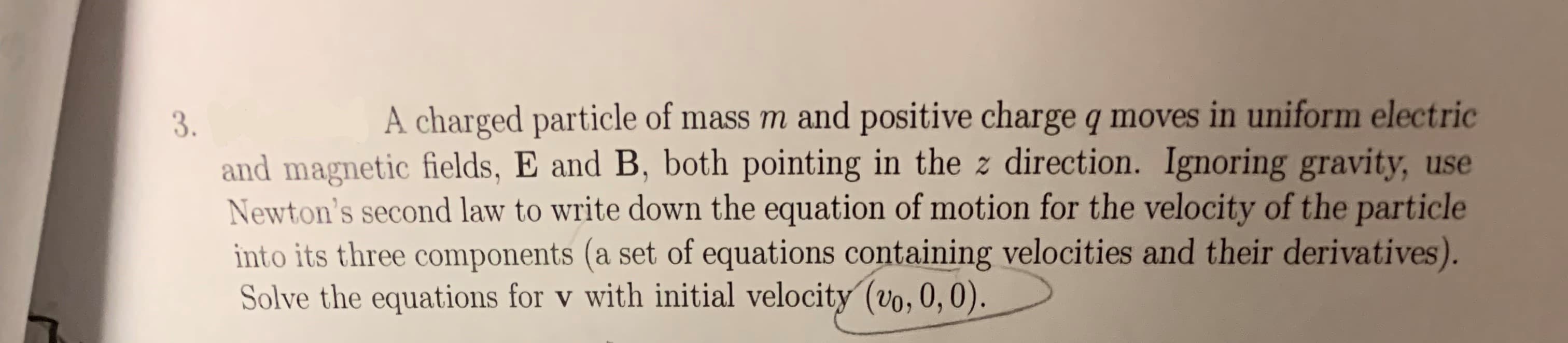 A charged particle of mass m and positive charge q moves in uniform electric
3.
and magnetic fields, E and B, both pointing in the z direction. Ignoring gravity, use
Newton's second law to write down the equation of motion for the velocity of the particle
into its three components (a set of equations containing velocities and their derivatives).
Solve the equations for v with initial velocity (vo, 0, 0).
