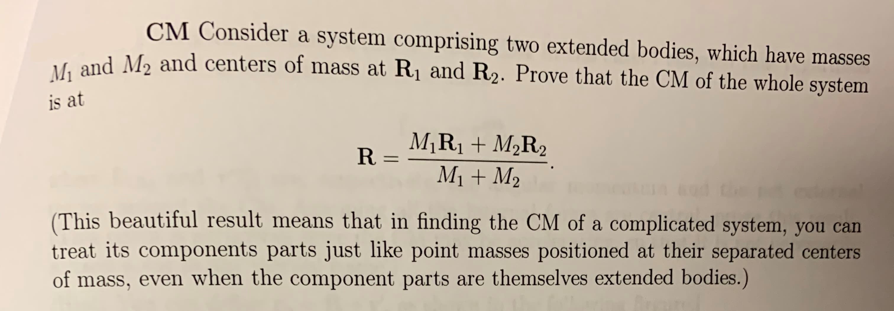 CM Consider a system comprising two extended bodies, which have masses
M1 and M2 and centers of mass at R1 and R2. Prove that the CM of the whole system
is at
R-MIRI+M2R2
M1M2
(This beautiful result means that in finding the CM of a complicated system, you can
treat its components parts just like point masses positioned at their separated centers
of mass, even when the component parts are themselves extended bodies.)
