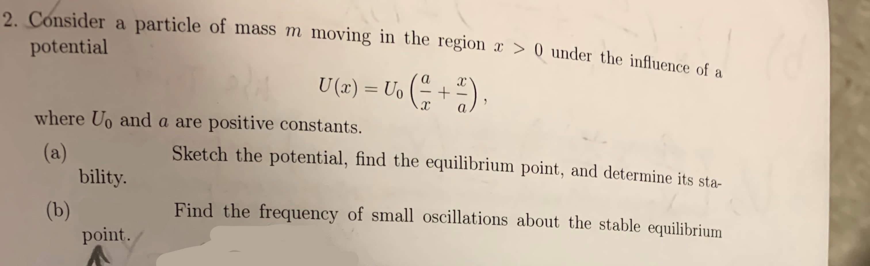 2 Consider a particle of mass m moving in the region x > 0 under the influence of a
potential
U (x) = Uo
а
xc
+
х
а
where Uo and a are positive constants.
Sketch the potential, find the equilibrium point, and determine its sta-
(a)
bility.
Find the frequency of small oscillations about the stable equilibrium
(b)
point.
