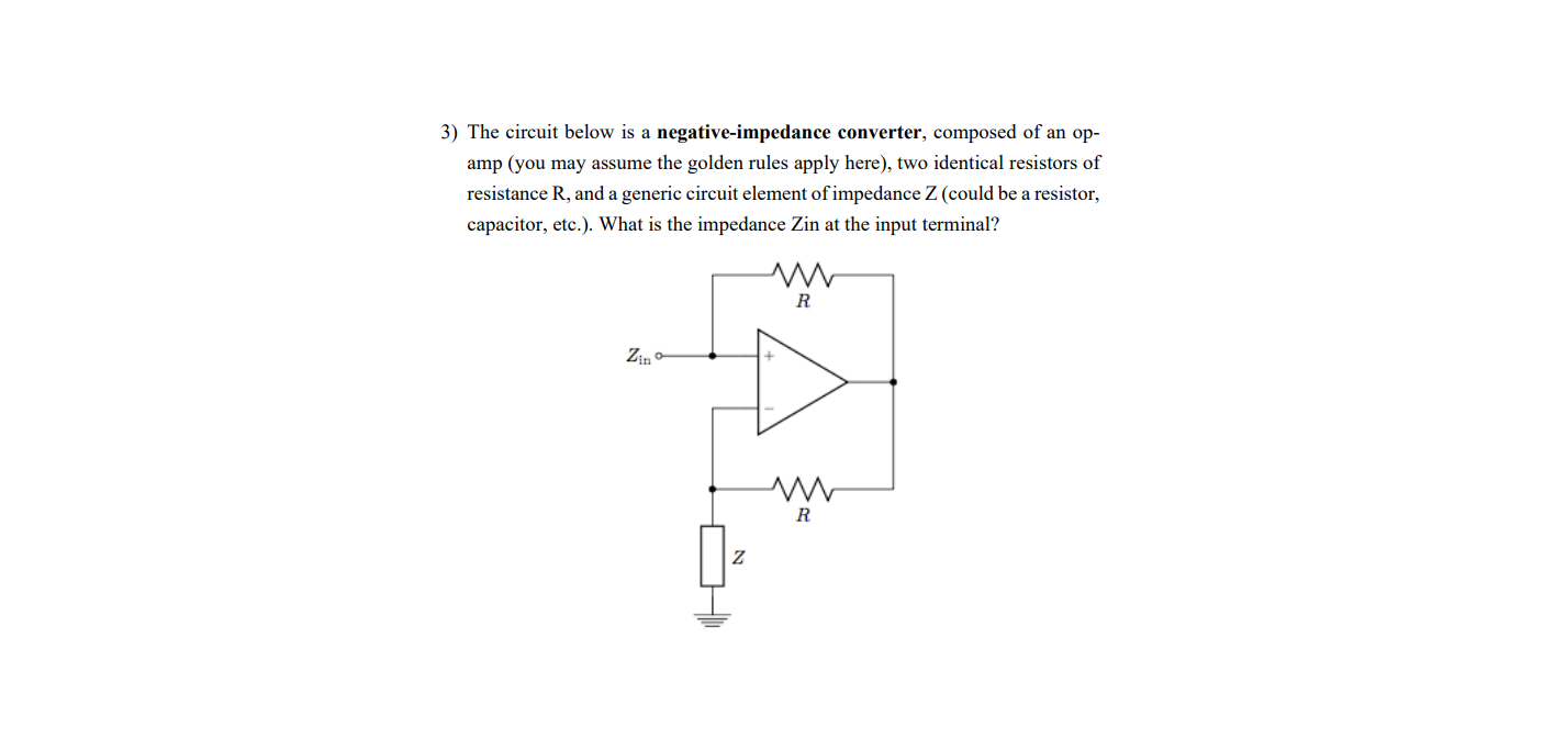 3) The circuit below is a negative-impedance converter, composed of an op-
amp (you may assume the golden rules apply here), two identical resistors of
resistance R, and a generic circuit element of impedance Z (could be a resistor,
capacitor, etc.). What is the impedance Zin at the input terminal?
R
Zin o
R
