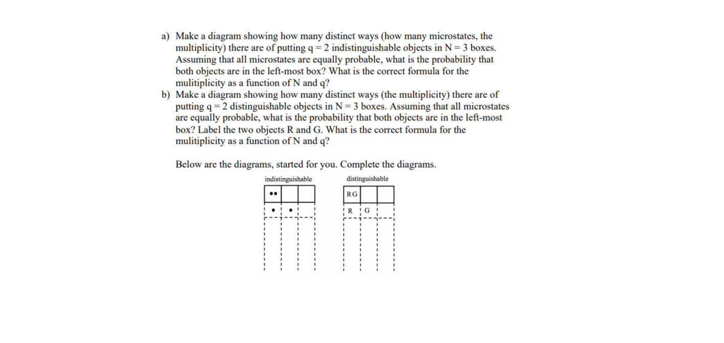 a) Make a diagram showing how many distinct ways (how many microstates, the
multiplicity) there are of putting q = 2 indistinguishable objects in N = 3 boxes.
Assuming that all microstates are equally probable, what is the probability that
both objects are in the left-most box? What is the correct formula for the
mulitiplicity as a function of N and q?
b) Make a diagram showing how many distinct ways (the multiplicity) there are of
putting q = 2 distinguishable objects in N= 3 boxes. Assuming that all microstates
are equally probable, what is the probability that both objects are in the left-most
box? Label the two objects R and G. What is the correct formula for the
mulitiplicity as a function of N and q?
Below are the diagrams, started for you. Complete the diagrams.
distinguishable
indistinguishable
RG
•.
!R !G
