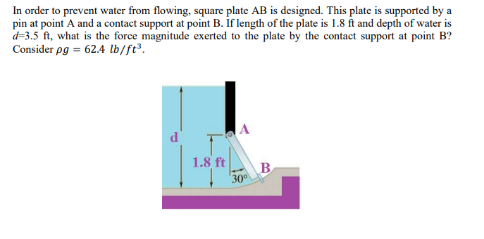 In order to prevent water from flowing, square plate AB is designed. This plate is supported by a
pin at point A and a contact support at point B. If length of the plate is 1.8 ft and depth of water is
d=3.5 ft, what is the force magnitude exerted to the plate by the contact support at point B?
Consider pg = 62.4 lb/ft³.
A
d
1.8 ft
B
30
