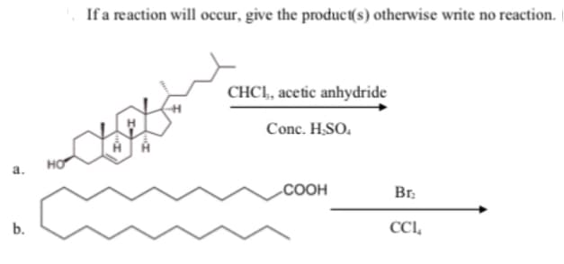 If a reaction will occur, give the product(s) otherwise write no reaction.
CHCI, acetic anhydride
Conc. H.SO.
HO
a.
.COOH
Br.
b.
CCL,
