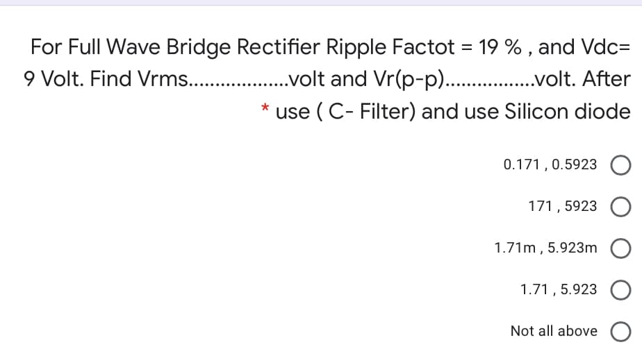 For Full Wave Bridge Rectifier Ripple Factot = 19 % , and Vdc=
9 Volt. Find Vrms. .
.volt and Vr(p-p). .volt. After
use ( C- Filter) and use Silicon diode
0.171 , 0.5923
171, 5923
1.71m , 5.923m
1.71 , 5.923
Not all above O
