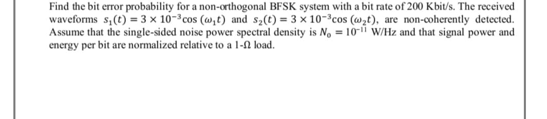 Find the bit error probability for a non-orthogonal BFSK system with a bit rate of 200 Kbit/s. The received
waveforms s,(t) = 3 × 10-³ cos (w,t) and s2(t) = 3 × 10-³cos (wzt), are non-coherently detected.
Assume that the single-sided noise power spectral density is No = 10-11 W/Hz and that signal power and
energy per bit are normalized relative to a 1-N load.
