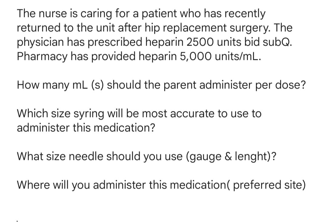 The nurse is caring for a patient who has recently
returned to the unit after hip replacement surgery. The
physician has prescribed heparin 2500 units bid subQ.
Pharmacy has provided heparin 5,000 units/mL.
How many mL (s) should the parent administer per dose?
Which size syring will be most accurate to use to
administer this medication?
What size needle should you use (gauge & lenght)?
Where will you administer this medication( preferred site)
