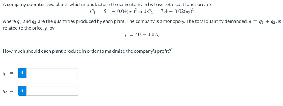 A company operates two plants which manufacture the same item and whose total cost functions are
C₁ = 5.1 +0.04(q₁)² and C₂ = 7.4 + 0.02(92)²,
where q1 and 2 are the quantities produced by each plant. The company is a monopoly. The total quantity demanded, q = 91 + 92, is
related to the price, p, by
p = 40 -0.02q.
How much should each plant produce in order to maximize the company's profit?¹
91 =
i
92 =
i