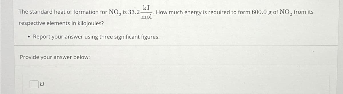 The standard heat of formation for NO₂ is 33.2-
respective elements in kilojoules?
●
kJ
mol
Provide your answer below:
Report your answer using three significant figures.
kJ
How much energy is required to form 600.0 g of NO₂ from its