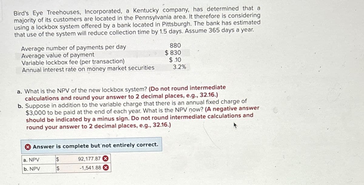 Bird's Eye Treehouses, Incorporated, a Kentucky company, has determined that a
majority of its customers are located in the Pennsylvania area. It therefore is considering
using a lockbox system offered by a bank located in Pittsburgh. The bank has estimated
that use of the system will reduce collection time by 1.5 days. Assume 365 days a year.
Average number of payments per day
Average value of payment
Variable lockbox fee (per transaction)
Annual interest rate on money market securities
880
$830
$.10
3.2%
a. What is the NPV of the new lockbox system? (Do not round intermediate
calculations and round your answer to 2 decimal places, e.g., 32.16.)
b. Suppose in addition to the variable charge that there is an annual fixed charge of
$3,000 to be paid at the end of each year. What is the NPV now? (A negative answer
should be indicated by a minus sign. Do not round intermediate calculations and
round your answer to 2 decimal places, e.g., 32.16.)
Answer is complete but not entirely correct.
92,177.87x
a. NPV
S
b. NPV
-1,541.88 x
