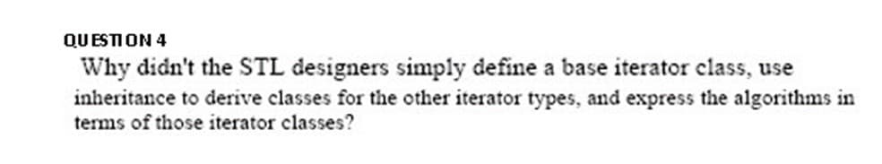 QUESTION 4
Why didn't the STL designers simply define a base iterator class, use
inheritance to derive classes for the other iterator types, and express the algorithms in
terms of those iterator classes?