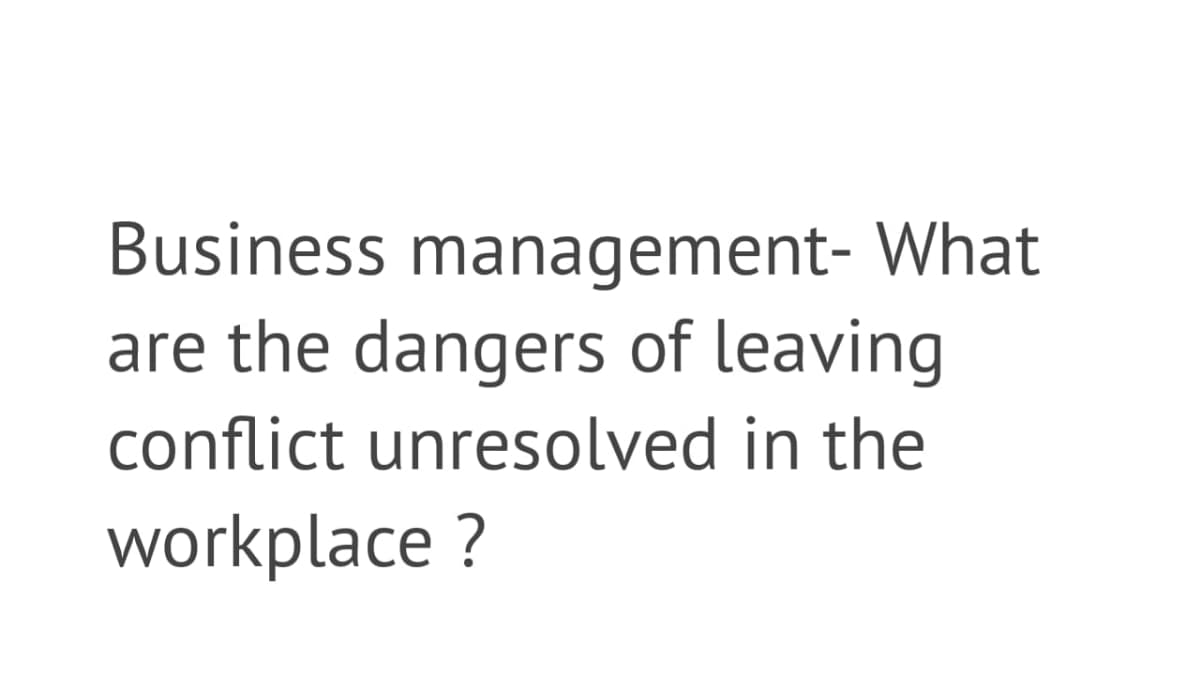 Business management- What
are the dangers of leaving
conflict unresolved in the
workplace ?
