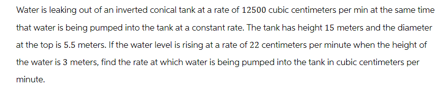 Water is leaking out of an inverted conical tank at a rate of 12500 cubic centimeters per min at the same time
that water is being pumped into the tank at a constant rate. The tank has height 15 meters and the diameter
at the top is 5.5 meters. If the water level is rising at a rate of 22 centimeters per minute when the height of
the water is 3 meters, find the rate at which water is being pumped into the tank in cubic centimeters per
minute.