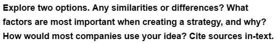 Explore two options. Any similarities or differences? What
factors are most important when creating a strategy, and why?
How would most companies use your idea? Cite sources in-text.