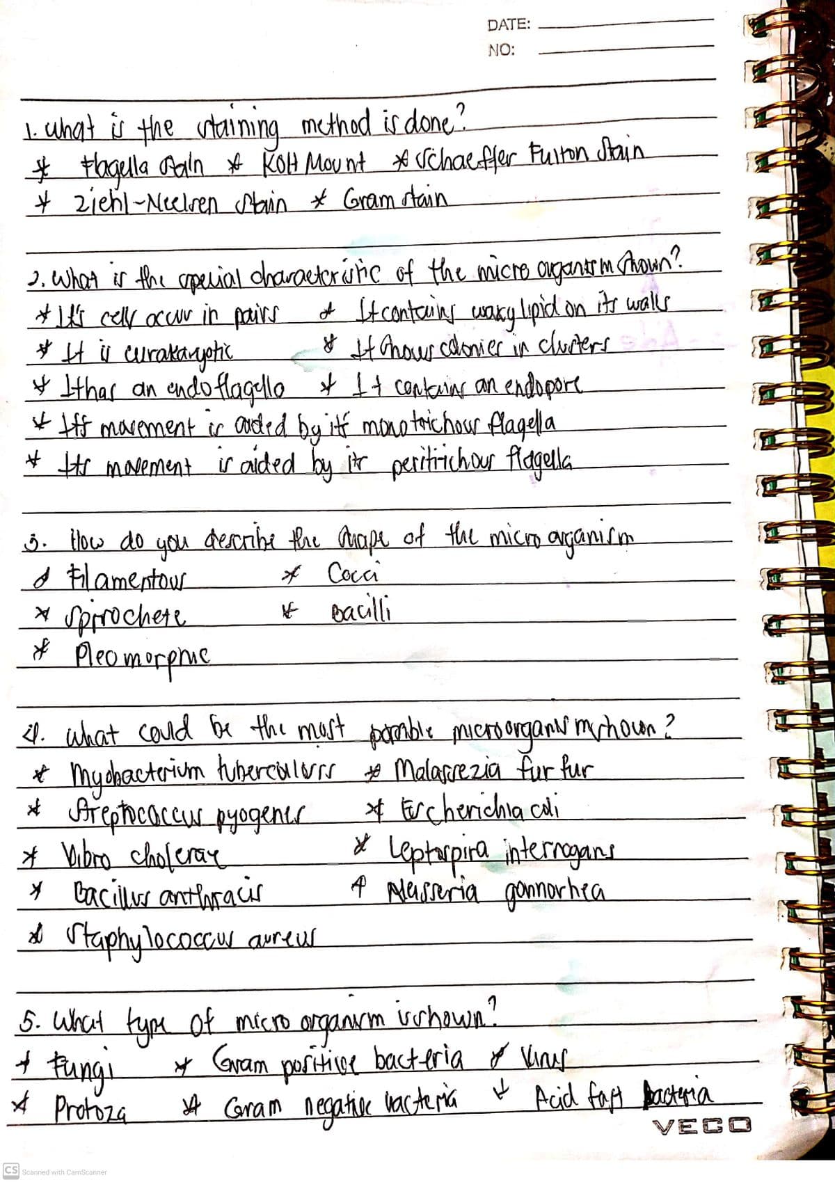 DATE:
NO:
|. chat is the utaining method is done?
* tagela Pain # KOH Mou nt * chaefler Fuiton Stain
* ziehl-Neelren Alain * Gram atain
). What is the sopecial charactorúne of the micro agantr mhoun?
*1ts cell accur in pairs
* H s eurakayetik.
¥ Ithar an endo flagulle * It contains an endopore
*ff marement ir coted by itf mono toichour flagella
# He mavement ir aided by ir peritichour fldgella
+ tconteins waky lpid on itr walls
HAnour cdonier
ģ in
churters
j. How do you
d Flamentous
x Spirochere.
Pleomorphic
dearibe fhe aape of the micm arganism
* Coci
* eacilli
1. what coud be the mest
* mydhactrium tubercialors o Malarezia fur fur
* Areptocnccur pyogenis
* Wibro choferay
* Caciller antloracir
* rtaphy locaccr areur
pomble microorganr
'mrhoun?
* Fercherichia cai
x Leptorpira internagans
A Maseria gonnorhea
vshown?
5. What type of micro arganm
t Funge
* Protoza
y Gram
portive bacteria o Vine
A Coram negathine
kacteria Ų Acid faA basteria
VECO
CS
Scanned with CamScanner
