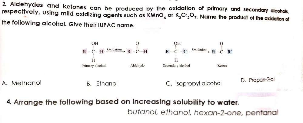 R-C-H
2. Aldehydes and ketones can be produced by the oxidation of primary and secondary alcohols,
respectively, using mild oxidizing agents such as KMNO, or K,Cr,07. Name the product of the oxidation of
the following alcohol. Give their IUPAC name.
OH
OH
Oxidation
Oxidation
R-C-H
R-C-R'
R-C-R
H
Primary alcohol
Aldehyde
Secondary aleuhol
Ketone
D. Propan-2-ol
A. Methanol
B. Ethanol
C. Isopropyl alcohol
4. Arrange the following based on increasing solubility to water.
butanol, ethanol, hexan-2-one, pentanal
