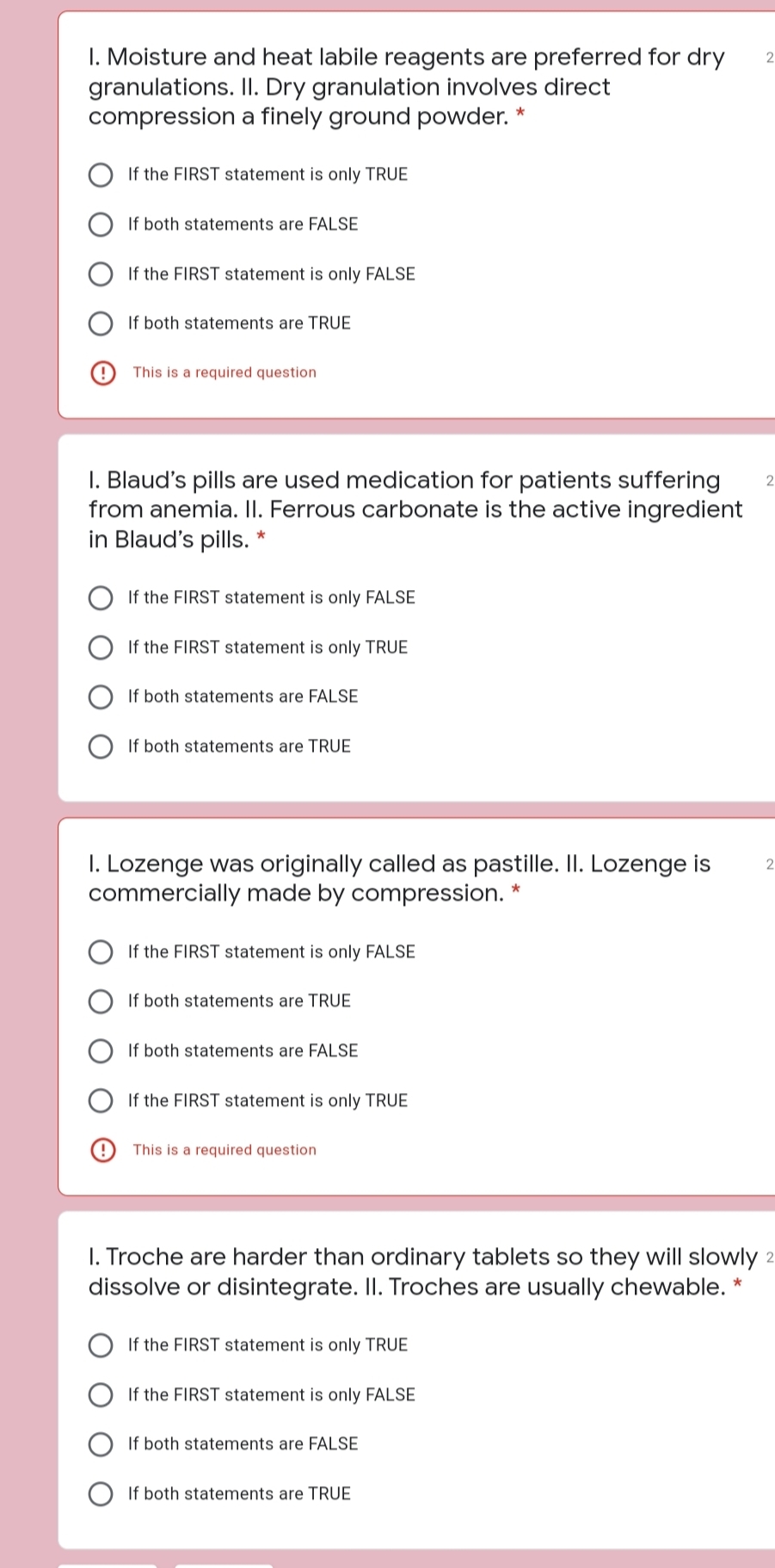 I. Moisture and heat labile reagents are preferred for dry
granulations. II. Dry granulation involves direct
compression a finely ground powder.
If the FIRST statement is only TRUE
If both statements are FALSE
If the FIRST statement is only FALSE
If both statements are TRUE
This is a required question
I. Blaud's pills are used medication for patients suffering
from anemia. II. Ferrous carbonate is the active ingredient
in Blaud's pills. *
2
If the FIRST statement is only FALSE
If the FIRST statement is only TRUE
If both statements are FALSE
If both statements are TRUE
I. Lozenge was originally called as pastille. II. Lozenge is
commercially made by compression.
If the FIRST statement is only FALSE
If both statements are TRUE
If both statements are FALSE
If the FIRST statement is only TRUE
This is a required question
I. Troche are harder than ordinary tablets so they will slowly 2
dissolve or disintegrate. II. Troches are usually chewable. *
If the FIRST statement is only TRUE
If the FIRST statement is only FALSE
If both statements are FALSE
If both statements are TRUE
