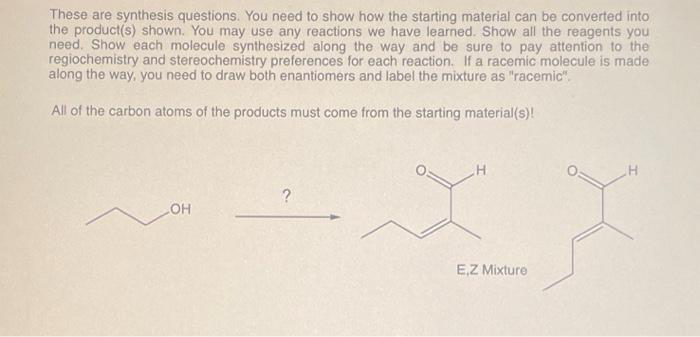 These are synthesis questions. You need to show how the starting material can be converted into
the product(s) shown. You may use any reactions we have learned. Show all the reagents you
need. Show each molecule synthesized along the way and be sure to pay attention to the
regiochemistry and stereochemistry preferences for each reaction. If a racemic molecule is made
along the way, you need to draw both enantiomers and label the mixture as "racemic".
All of the carbon atoms of the products must come from the starting material(s)!
LOH
?
H
E,Z Mixture
H