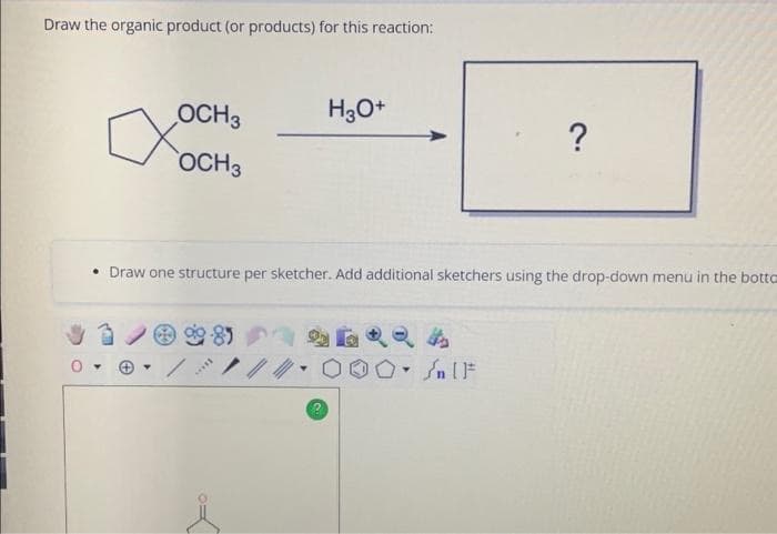 Draw the organic product (or products) for this reaction:
OCH 3
OCH3
a
****
H3O+
• Draw one structure per sketcher. Add additional sketchers using the drop-down menu in the botto
000 IF
Jn
2
?
