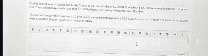 During its first year of operations, Fertig Company had credit sales of $3,000,000, of which $400,000 remained uncollected at year-
end. The credit manager estimates that $18,000 of these receivables will become uncollectible.
The accounts receivable turnover is 10 times and average collection period is 36.5 days. Assume that average net accounts receivable
were $300.000. Explain what these measures tell us.
BI V T, TI E LE
E
H
I
99
H
E
à ला 11 A
A
OWord(s)