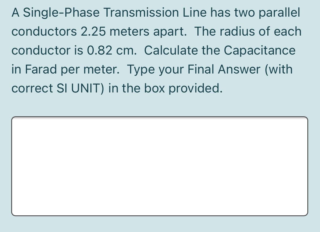 A Single-Phase Transmission Line has two parallel
conductors 2.25 meters apart. The radius of each
conductor is 0.82 cm. Calculate the Capacitance
in Farad per meter. Type your Final Answer (with
correct SI UNIT) in the box provided.
