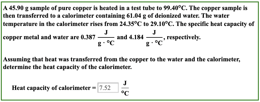A 45.90 g sample of pure copper is heated in a test tube to 99.40°C. The copper sample is
then transferred to a calorimeter containing 61.04 g of deionized water. The water
temperature in the calorimeter rises from 24.35°C to 29.10°C. The specific heat capacity of
copper metal and water are 0.387
J
J
and 4.184
respectively.
g. °C
g. °C
Assuming that heat was transferred from the copper to the water and the calorimeter,
determine the heat capacity of the calorimeter.
Heat capacity of calorimeter = 7.52
J
°C