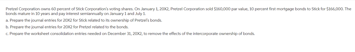 Pretzel Corporation owns 60 percent of Stick Corporation's voting shares. On January 1, 20X2, Pretzel Corporation sold $160,000 par value, 10 percent first mortgage bonds to Stick for $166,000. The
bonds mature in 10 years and pay interest semiannually on January 1 and July 1.
a. Prepare the journal entries for 20X2 for Stick related to its ownership of Pretzel's bonds.
b. Prepare the journal entries for 20X2 for Pretzel related to the bonds.
c. Prepare the worksheet consolidation entries needed on December 31, 20X2, to remove the effects of the intercorporate ownership of bonds.