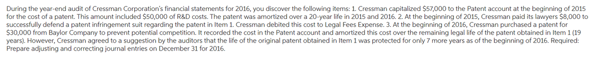During the year-end audit of Cressman Corporation's financial statements for 2016, you discover the following items: 1. Cressman capitalized $57,000 to the Patent account at the beginning of 2015
for the cost of a patent. This amount included $50,000 of R&D costs. The patent was amortized over a 20-year life in 2015 and 2016. 2. At the beginning of 2015, Cressman paid its lawyers $8,000 to
successfully defend a patent infringement suit regarding the patent in Item 1. Cressman debited this cost to Legal Fees Expense. 3. At the beginning of 2016, Cressman purchased a patent for
$30,000 from Baylor Company to prevent potential competition. It recorded the cost in the Patent account and amortized this cost over the remaining legal life of the patent obtained in Item 1 (19
years). However, Cressman agreed to a suggestion by the auditors that the life of the original patent obtained in Item 1 was protected for only 7 more years as of the beginning of 2016. Required:
Prepare adjusting and correcting journal entries on December 31 for 2016.