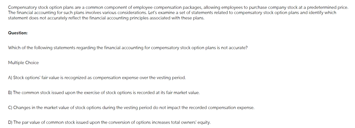 Compensatory stock option plans are a common component of employee compensation packages, allowing employees to purchase company stock at a predetermined price.
The financial accounting for such plans involves various considerations. Let's examine a set of statements related to compensatory stock option plans and identify which
statement does not accurately reflect the financial accounting principles associated with these plans.
Question:
Which of the following statements regarding the financial accounting for compensatory stock option plans is not accurate?
Multiple Choice
A) Stock options' fair value is recognized as compensation expense over the vesting period.
B) The common stock issued upon the exercise of stock options is recorded at its fair market value.
C) Changes in the market value of stock options during the vesting period do not impact the recorded compensation expense.
D) The par value of common stock issued upon the conversion of options increases total owners' equity.
