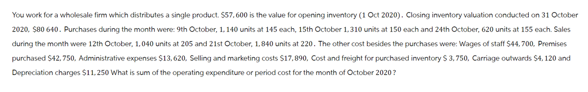You work for a wholesale firm which distributes a single product. $57, 600 is the value for opening inventory (1 Oct 2020). Closing inventory valuation conducted on 31 October
2020, $80 640. Purchases during the month were: 9th October, 1, 140 units at 145 each, 15th October 1,310 units at 150 each and 24th October, 620 units at 155 each. Sales
during the month were 12th October, 1, 040 units at 205 and 21st October, 1, 840 units at 220. The other cost besides the purchases were: Wages of staff $44, 700, Premises
purchased $42, 750, Administrative expenses $13, 620, Selling and marketing costs $17,890, Cost and freight for purchased inventory $ 3,750, Carriage outwards $4, 120 and
Depreciation charges $11, 250 What is sum of the operating expenditure or period cost for the month of October 2020?