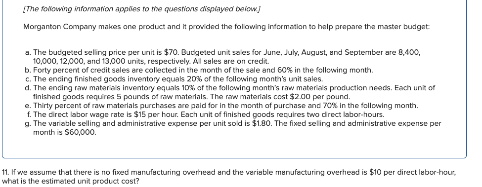 [The following information applies to the questions displayed below.]
Morganton Company makes one product and it provided the following information to help prepare the master budget:
a. The budgeted selling price per unit is $70. Budgeted unit sales for June, July, August, and September are 8,400,
10,000, 12,000, and 13,000 units, respectively. All sales are on credit.
b. Forty percent of credit sales are collected in the month of the sale and 60% in the following month.
c. The ending finished goods inventory equals 20% of the following month's unit sales.
d. The ending raw materials inventory equals 10% of the following month's raw materials production needs. Each unit of
finished goods requires 5 pounds of raw materials. The raw materials cost $2.00 per pound.
e. Thirty percent of raw materials purchases are paid for in the month of purchase and 70% in the following month.
f. The direct labor wage rate is $15 per hour. Each unit of finished goods requires two direct labor-hours.
g. The variable selling and administrative expense per unit sold is $1.80. The fixed selling and administrative expense per
month is $60,000.
11. If we assume that there is no fixed manufacturing overhead and the variable manufacturing overhead is $10 per direct labor-hour,
what is the estimated unit product cost?