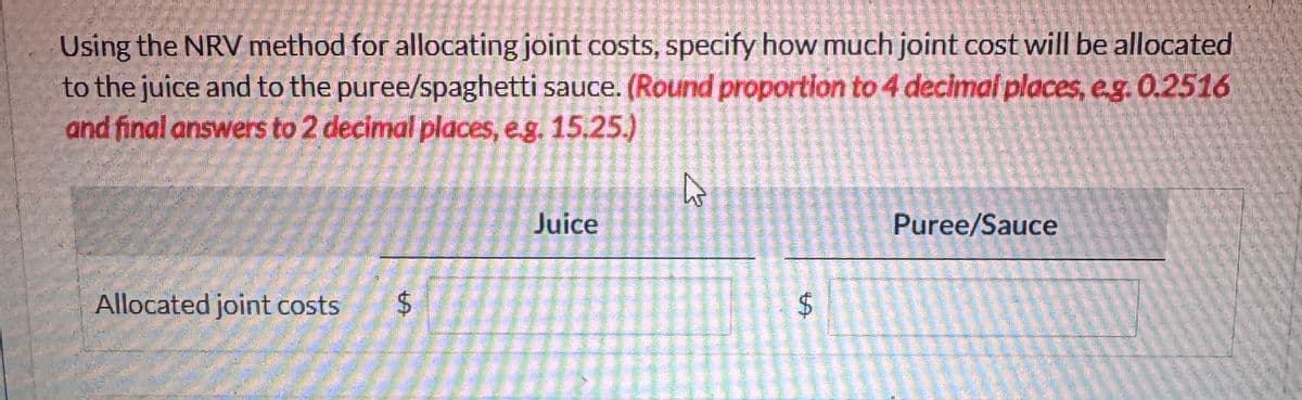 Using the NRV method for allocating joint costs, specify how much joint cost will be allocated
to the juice and to the puree/spaghetti sauce. (Round proportion to 4 decimal places, e.g. 0.2516
and final answers to 2 decimal places, e.g. 15.25.)
Allocated joint costs $
Juice
h
LA
Puree/Sauce