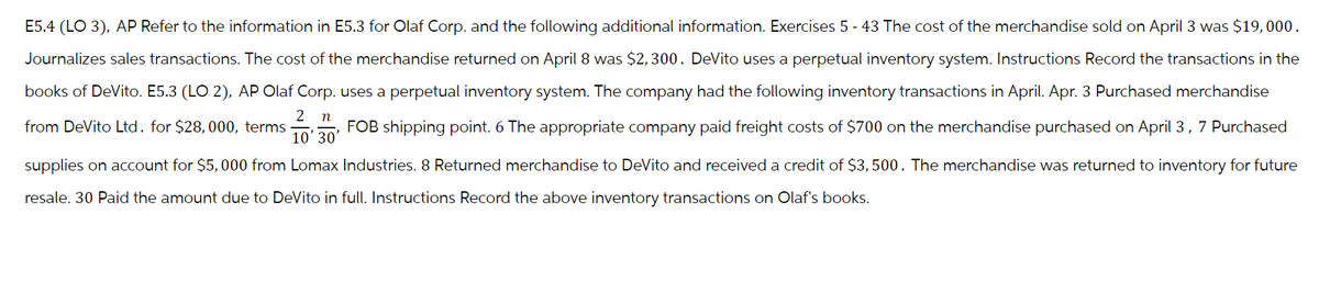 E5.4 (LO 3), AP Refer to the information in E5.3 for Olaf Corp. and the following additional information. Exercises 5 - 43 The cost of the merchandise sold on April 3 was $19,000.
Journalizes sales transactions. The cost of the merchandise returned on April 8 was $2,300. DeVito uses a perpetual inventory system. Instructions Record the transactions in the
books of DeVito. E5.3 (LO 2), AP Olaf Corp. uses a perpetual inventory system. The company had the following inventory transactions in April. Apr. 3 Purchased merchandise
2 n
10' 30'
from DeVito Ltd. for $28, 000, terms
FOB shipping point. 6 The appropriate company paid freight costs of $700 on the merchandise purchased on April 3, 7 Purchased
supplies on account for $5,000 from Lomax Industries. 8 Returned merchandise to DeVito and received a credit of $3,500. The merchandise was returned to inventory for future
resale. 30 Paid the amount due to DeVito in full. Instructions Record the above inventory transactions on Olaf's books.