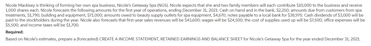 Nicole Mackisey is thinking of forming her own spa business, Nicole's Getaway Spa (NGS). Nicole expects that she and two family members will each contribute $10,000 to the business and receive
1,000 shares each. Nicole forecasts the following amounts for the first year of operations, ending December 31, 2021: Cash on hand and in the bank, $2,250; amounts due from customers from spa
treatments, $1,790; building and equipment, $71,000; amounts owed to beauty supply outlets for spa equipment, $4,670; notes payable to a local bank for $38,970. Cash dividends of $3,000 will be
paid to the stockholders during the year. Nicole also forecasts that first-year sales revenues will be $43,600; wages will be $24,500; the cost of supplies used up will be $7,500; office expenses will be
$5,500; and income taxes will be $1,700.
Required:
Based on Nicole's estimates, prepare a (forecasted) CREATE A INCOME STATEMENT, RETAINED EARNINGS AND BALANCE SHEET for Nicole's Getaway Spa for the year ended December 31, 2021.