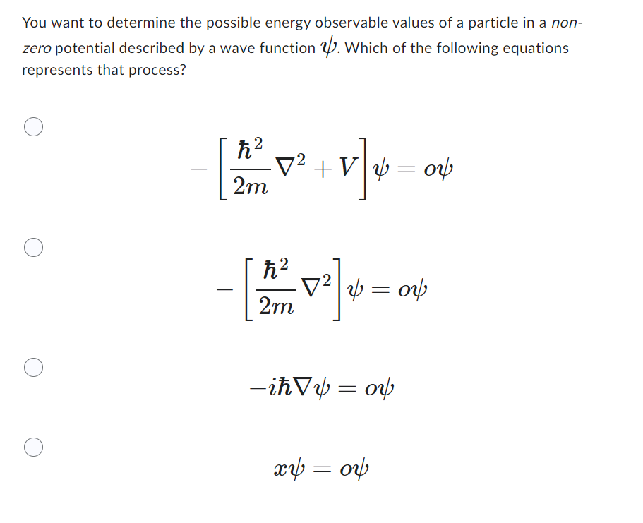 You want to determine the possible energy observable values of a particle in a non-
zero potential described by a wave function. Which of the following equations
represents that process?
ħ²
2m
·V² + V| y = 0
+17] 26
οψ
ħ²
[2²] =0
&= 04
2m
– iħ√y = oy
xy = 06