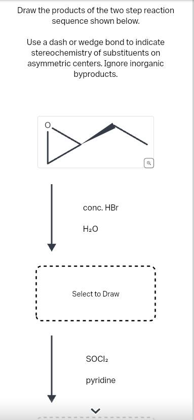 Draw the products of the two step reaction
sequence shown below.
Use a dash or wedge bond to indicate
stereochemistry of substituents on
asymmetric centers. Ignore inorganic
byproducts.
conc. HBr
H₂O
Select to Draw
SOCI₂
pyridine