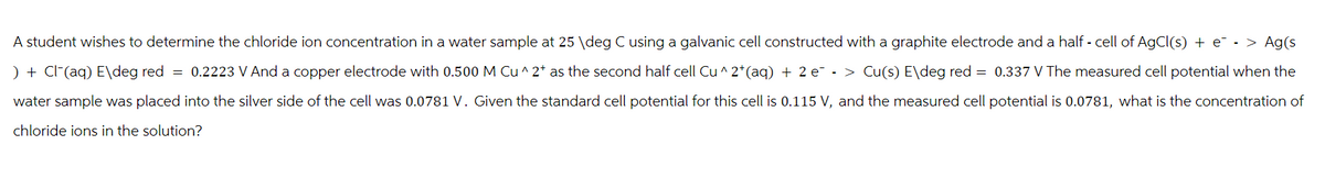 A student wishes to determine the chloride ion concentration in a water sample at 25 \deg C using a galvanic cell constructed with a graphite electrode and a half - cell of AgCl(s) + e¯ - > Ag(s
) + Cl(aq) E\deg red = 0.2223 V And a copper electrode with 0.500 M Cu^2+ as the second half cell Cu^2+ (aq) + 2 e¯ - > Cu(s) E\deg red = 0.337 V The measured cell potential when the
water sample was placed into the silver side of the cell was 0.0781 V. Given the standard cell potential for this cell is 0.115 V, and the measured cell potential is 0.0781, what is the concentration of
chloride ions in the solution?