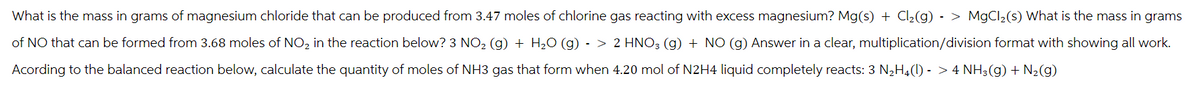 What is the mass in grams of magnesium chloride that can be produced from 3.47 moles of chlorine gas reacting with excess magnesium? Mg(s) + Cl₂(g) -> MgCl₂(s) What is the mass in grams
of NO that can be formed from 3.68 moles of NO₂ in the reaction below? 3 NO₂ (g) + H₂O (g) -> 2 HNO3 (g) + NO (g) Answer in a clear, multiplication/division format with showing all work.
Acording to the balanced reaction below, calculate the quantity of moles of NH3 gas that form when 4.20 mol of N2H4 liquid completely reacts: 3 N₂H4(1) - > 4 NH3(g) + N₂(g)