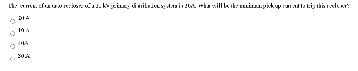 The current of an auto recloser of a 11 kV primary distribution system is 20A. What will be the minimum pick up current to trip this recloser?
20 A
10 A
40A
30 A
O O

