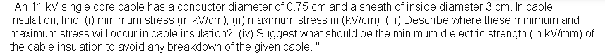 "An 11 kV single core cable has a conductor diameter of 0.75 cm and a sheath of inside diameter 3 cm. In cable
insulation, find: (i) minimum stress (in kV/cm); (ii) maximum stress in (kV/cm); (ii) Describe where these minimum and
maximum stress will occur in cable insulation?; (iv) Suggest what should be the minimum dielectric strength (in kV/mm) of
the cable insulation to avoid any breakdown of the given cable. "
