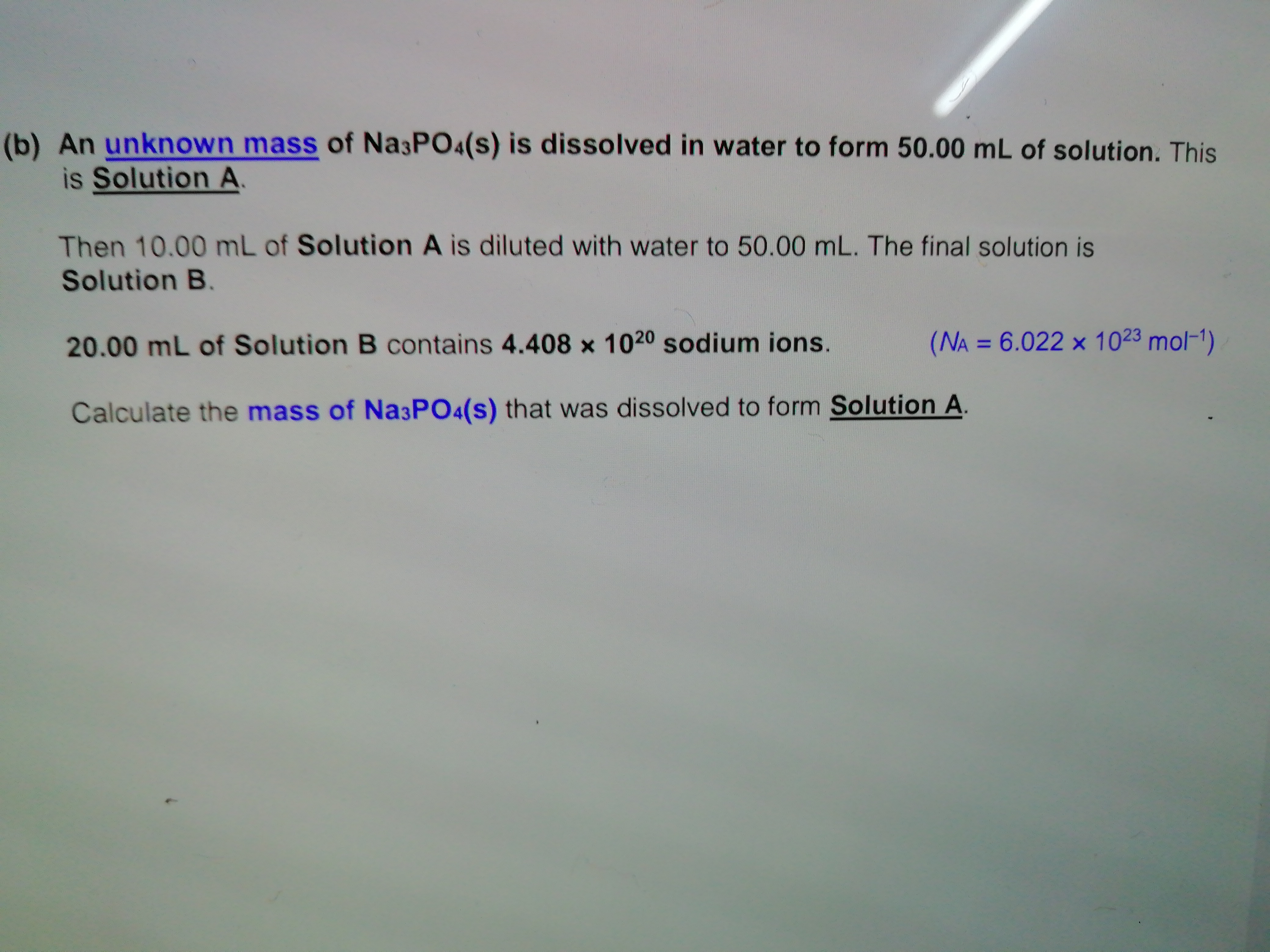 An unknown mass of Na3PO4(s) is dissolved in water to form 50.00 mL of solution. This
is Solution A
Then 10.00 mL of Solution A is diluted with water to 50.00 mL. The final solution is
Solution B.
20.00 mL of Solution B contains 4.408 x 1020 sodium ions.
(NA = 6.022 × 1023 mol-1)
%3D
Calculate the mass of Na3PO4(s) that was dissolved to form Solution A,
