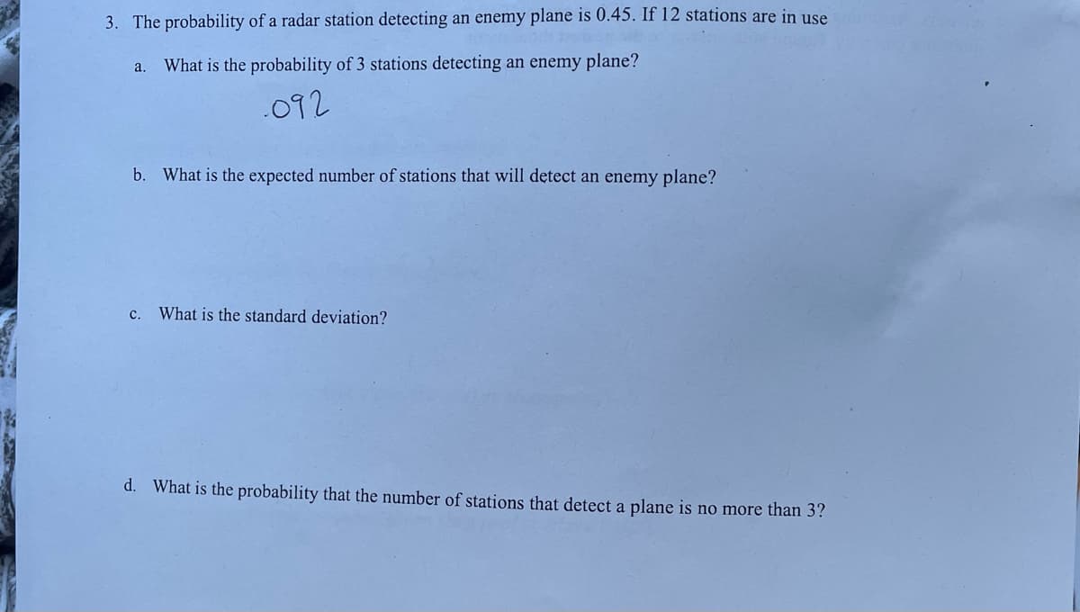 3. The probability of a radar station detecting an enemy plane is 0.45. If 12 stations are in use
a. What is the probability of 3 stations detecting an enemy plane?
.092
b. What is the expected number of stations that will detect an enemy plane?
c. What is the standard deviation?
d. What is the probability that the number of stations that detect a plane is no more than 3?