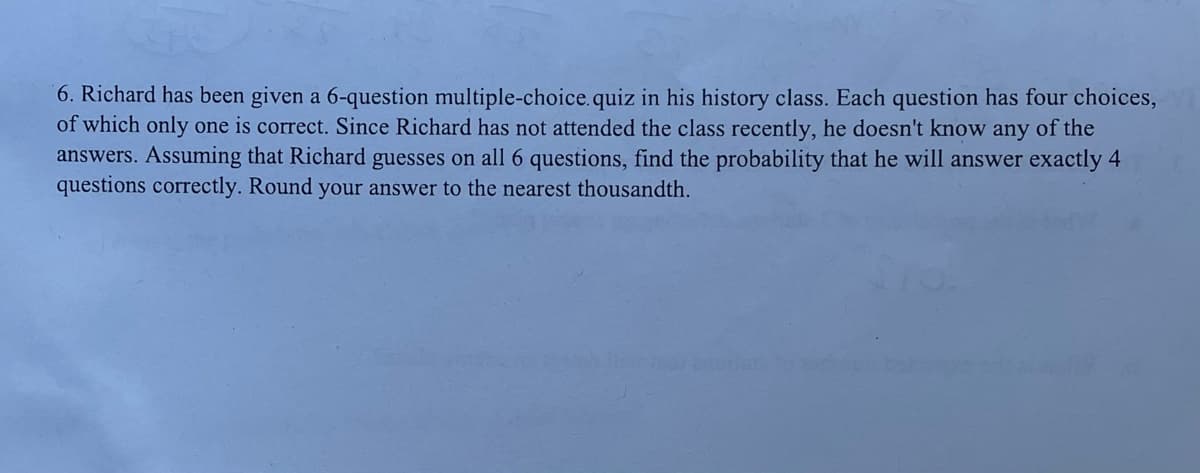 6. Richard has been given a 6-question multiple-choice. quiz in his history class. Each question has four choices,
of which only one is correct. Since Richard has not attended the class recently, he doesn't know any of the
answers. Assuming that Richard guesses on all 6 questions, find the probability that he will answer exactly 4
questions correctly. Round your answer to the nearest thousandth.