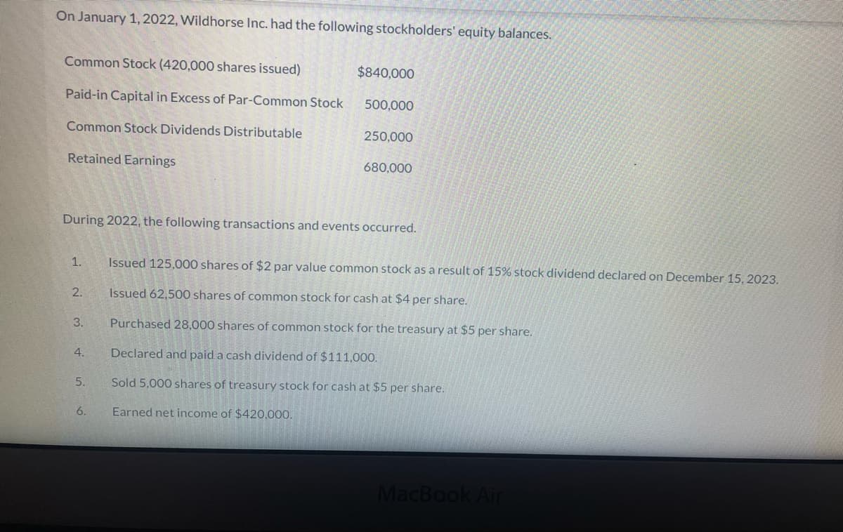 On January 1, 2022, Wildhorse Inc. had the following stockholders' equity balances.
Common Stock (420,000 shares issued)
$840,000
Paid-in Capital in Excess of Par-Common Stock
500,000
Common Stock Dividends Distributable
250,000
Retained Earnings
680,000
During 2022, the following transactions and events occurred.
1.
Issued 125,000 shares of $2 par value common stock as a result of 15% stock dividend declared on December 15, 2023.
2.
Issued 62,500 shares of common stock for cash at $4 per share.
3.
Purchased 28,000 shares of common stock for the treasury at $5 per share.
4.
Declared and paid a cash dividend of $111,000.
5.
Sold 5,000 shares of treasury stock for cash at $5 per share.
6.
Earned net income of $420,000.
MacBook Air